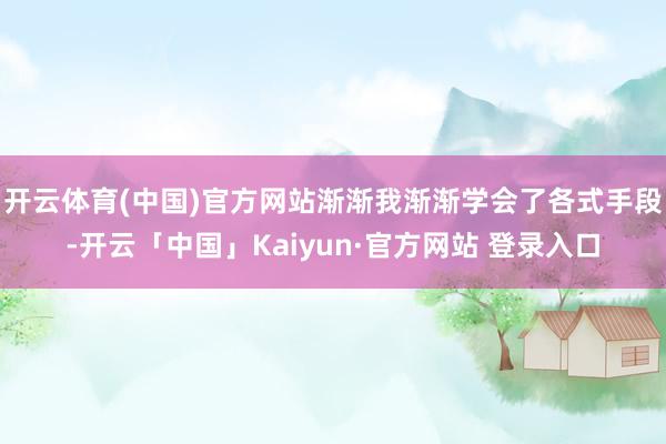 开云体育(中国)官方网站渐渐我渐渐学会了各式手段-开云「中国」Kaiyun·官方网站 登录入口