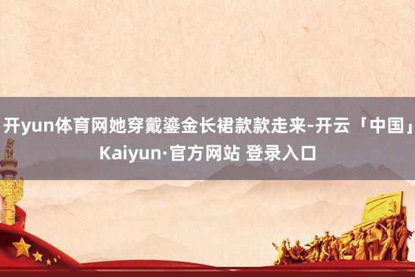 开yun体育网她穿戴鎏金长裙款款走来-开云「中国」Kaiyun·官方网站 登录入口