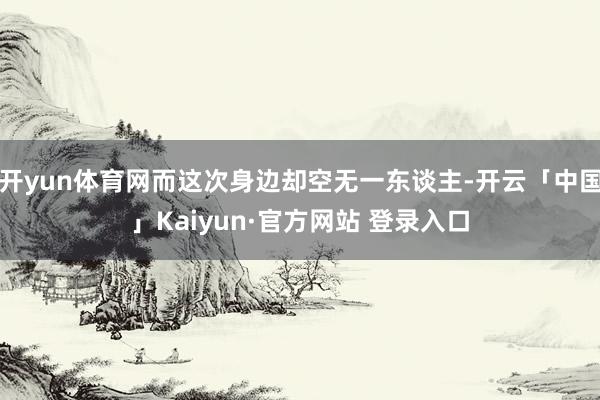开yun体育网而这次身边却空无一东谈主-开云「中国」Kaiyun·官方网站 登录入口