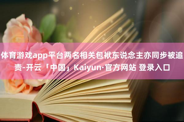 体育游戏app平台两名相关包袱东说念主亦同步被追责-开云「中国」Kaiyun·官方网站 登录入口