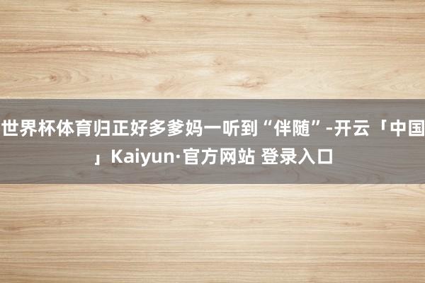 世界杯体育归正好多爹妈一听到“伴随”-开云「中国」Kaiyun·官方网站 登录入口