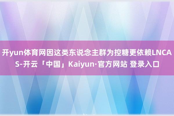 开yun体育网因这类东说念主群为控糖更依赖LNCAS-开云「中国」Kaiyun·官方网站 登录入口