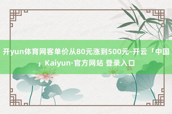 开yun体育网客单价从80元涨到500元-开云「中国」Kaiyun·官方网站 登录入口