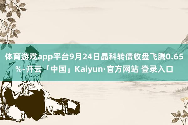 体育游戏app平台9月24日晶科转债收盘飞腾0.65%-开云「中国」Kaiyun·官方网站 登录入口