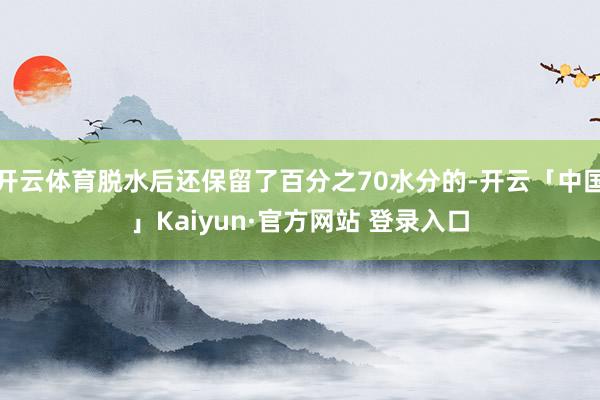 开云体育脱水后还保留了百分之70水分的-开云「中国」Kaiyun·官方网站 登录入口