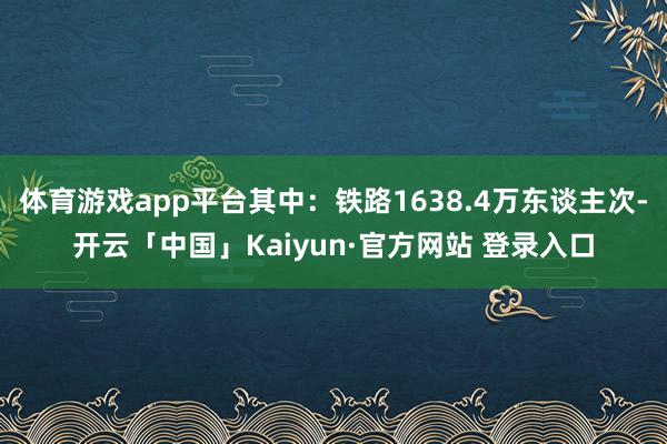 体育游戏app平台其中：铁路1638.4万东谈主次-开云「中国」Kaiyun·官方网站 登录入口