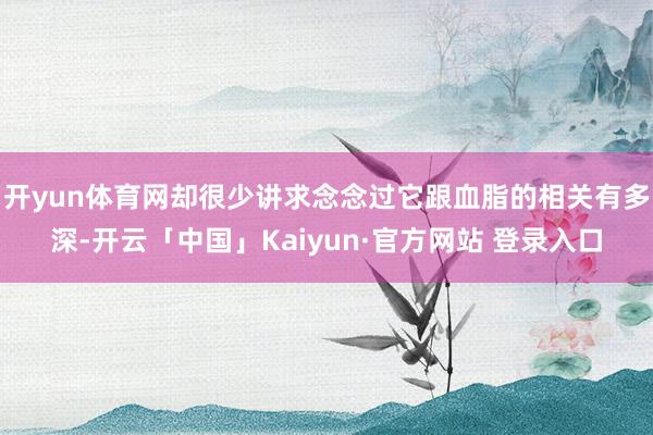 开yun体育网却很少讲求念念过它跟血脂的相关有多深-开云「中国」Kaiyun·官方网站 登录入口
