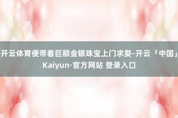 开云体育便带着巨额金银珠宝上门求娶-开云「中国」Kaiyun·官方网站 登录入口