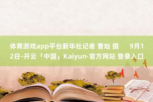 体育游戏app平台新华社记者 曹灿 摄 9月12日-开云「中国」Kaiyun·官方网站 登录入口