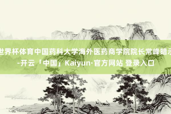 世界杯体育中国药科大学海外医药商学院院长常峰暗示-开云「中国」Kaiyun·官方网站 登录入口