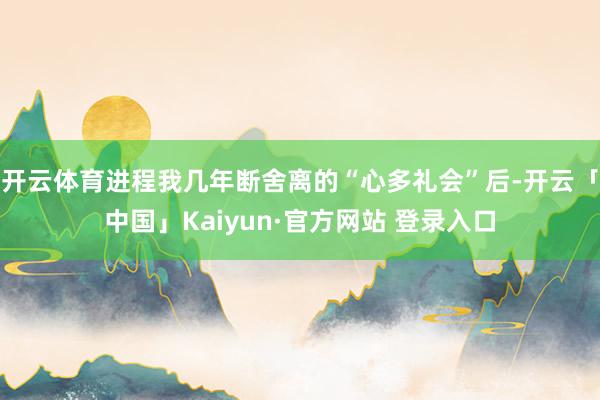 开云体育进程我几年断舍离的“心多礼会”后-开云「中国」Kaiyun·官方网站 登录入口