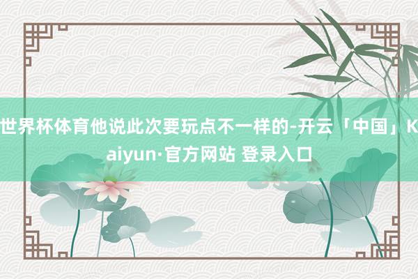 世界杯体育他说此次要玩点不一样的-开云「中国」Kaiyun·官方网站 登录入口