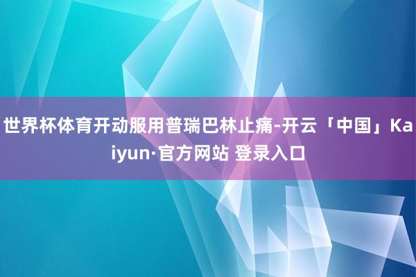 世界杯体育开动服用普瑞巴林止痛-开云「中国」Kaiyun·官方网站 登录入口