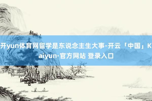 开yun体育网留学是东说念主生大事-开云「中国」Kaiyun·官方网站 登录入口