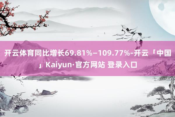开云体育同比增长69.81%—109.77%-开云「中国」Kaiyun·官方网站 登录入口
