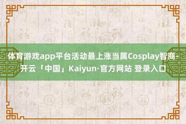 体育游戏app平台活动最上涨当属Cosplay智商-开云「中国」Kaiyun·官方网站 登录入口