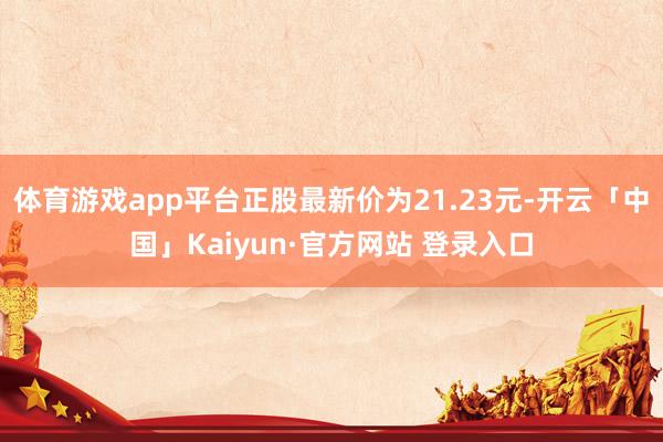 体育游戏app平台正股最新价为21.23元-开云「中国」Kaiyun·官方网站 登录入口