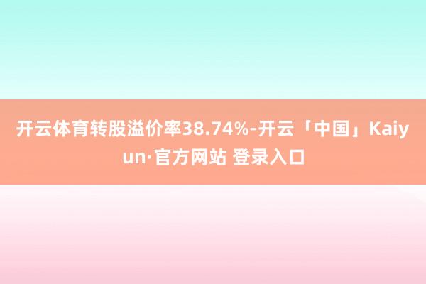 开云体育转股溢价率38.74%-开云「中国」Kaiyun·官方网站 登录入口