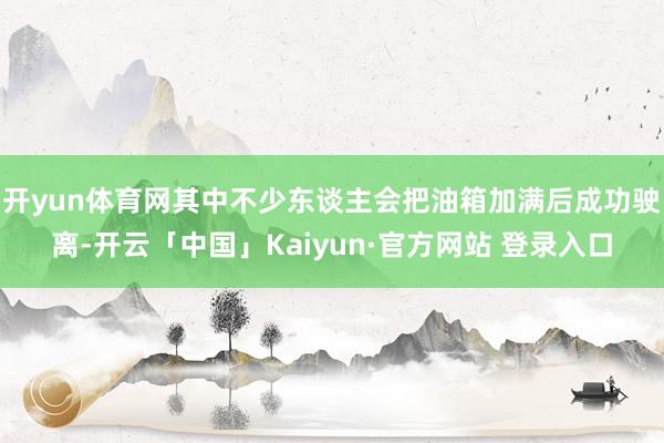 开yun体育网其中不少东谈主会把油箱加满后成功驶离-开云「中国」Kaiyun·官方网站 登录入口