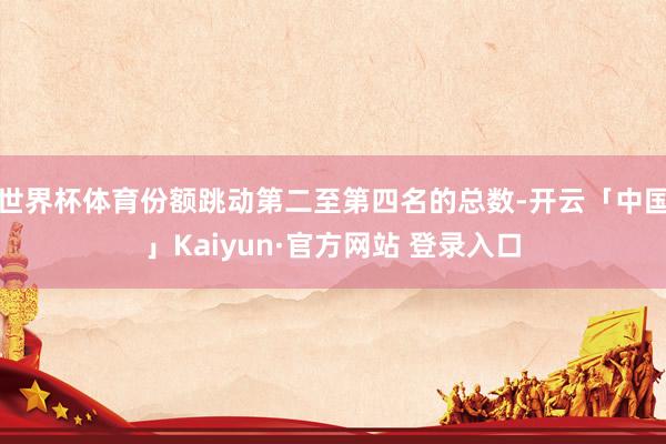 世界杯体育份额跳动第二至第四名的总数-开云「中国」Kaiyun·官方网站 登录入口