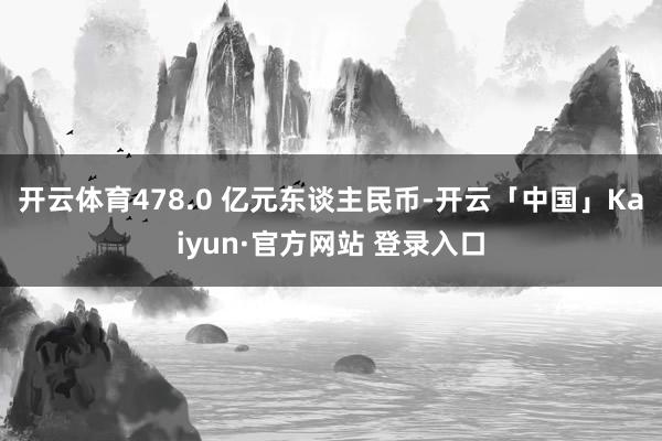 开云体育478.0 亿元东谈主民币-开云「中国」Kaiyun·官方网站 登录入口