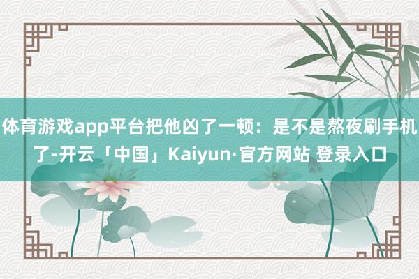 体育游戏app平台把他凶了一顿:是不是熬夜刷手机了-开云「中国」Kaiyun·官方网站 登录入口