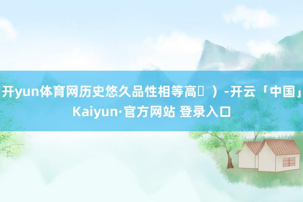 开yun体育网历史悠久品性相等高)-开云「中国」Kaiyun·官方网站 登录入口