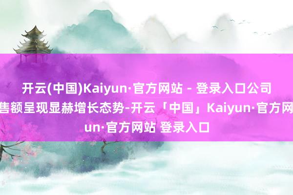 开云(中国)Kaiyun·官方网站 - 登录入口公司国际商场销售额呈现显赫增长态势-开云「中国」Kaiyun·官方网站 登录入口
