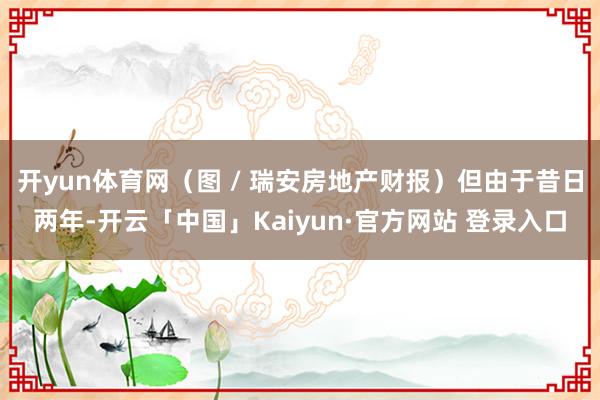 开yun体育网（图 / 瑞安房地产财报）但由于昔日两年-开云「中国」Kaiyun·官方网站 登录入口