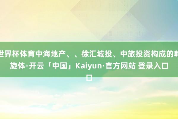 世界杯体育中海地产、、徐汇城投、中旅投资构成的斡旋体-开云「中国」Kaiyun·官方网站 登录入口