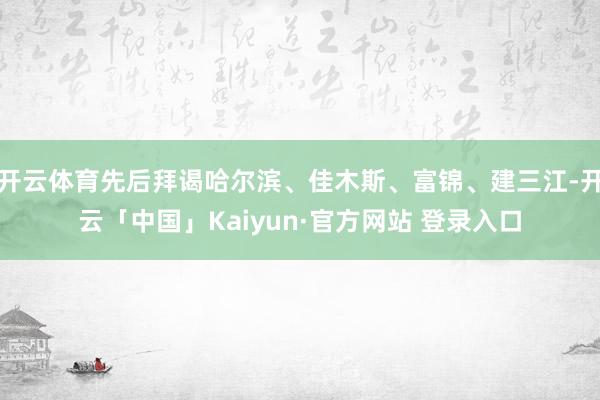 开云体育先后拜谒哈尔滨、佳木斯、富锦、建三江-开云「中国」Kaiyun·官方网站 登录入口
