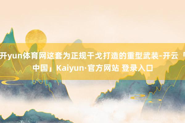 开yun体育网这套为正规干戈打造的重型武装-开云「中国」Kaiyun·官方网站 登录入口