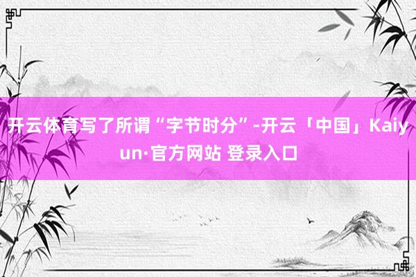 开云体育写了所谓“字节时分”-开云「中国」Kaiyun·官方网站 登录入口